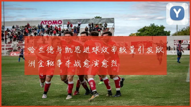 哈兰德与凯恩进球效率较量引发欧洲金靴争夺战愈演愈烈