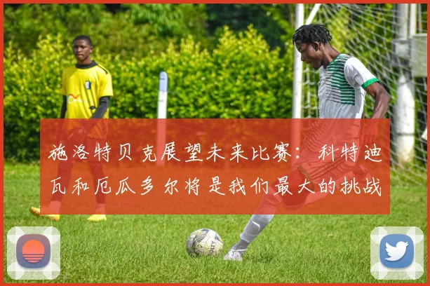 施洛特贝克展望未来比赛：科特迪瓦和厄瓜多尔将是我们最大的挑战