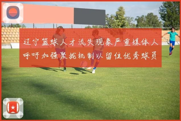 辽宁篮球人才流失现象严重媒体人呼吁加强聚拢机制以留住优秀球员