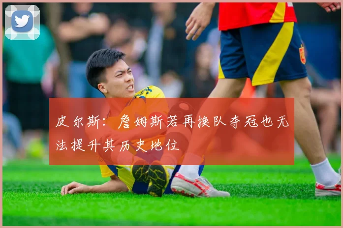 皮尔斯：詹姆斯若再换队夺冠也无法提升其历史地位