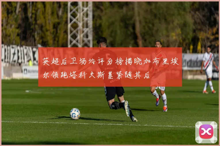 英超后卫场均评分榜揭晓加布里埃尔领跑塔科夫斯基紧随其后