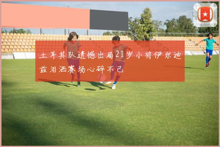 土耳其队遗憾出局21岁小将伊尔迪兹泪洒赛场心碎不已