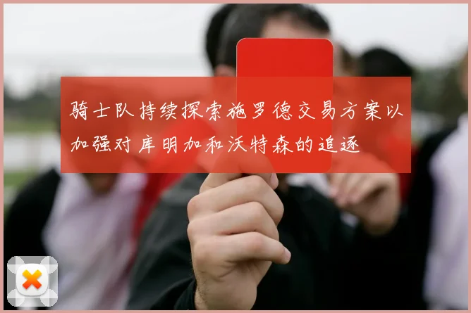 骑士队持续探索施罗德交易方案以加强对库明加和沃特森的追逐