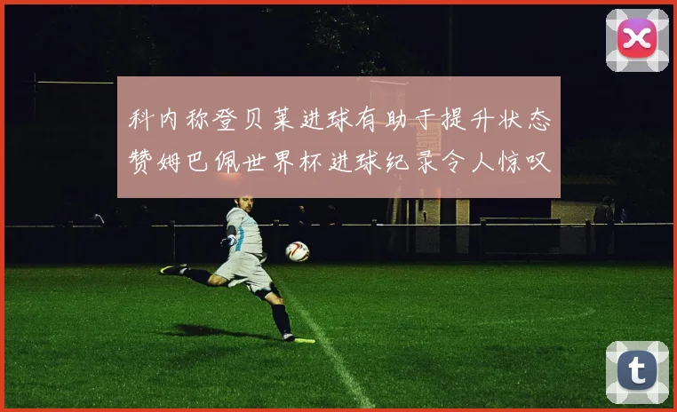 科内称登贝莱进球有助于提升状态赞姆巴佩世界杯进球纪录令人惊叹