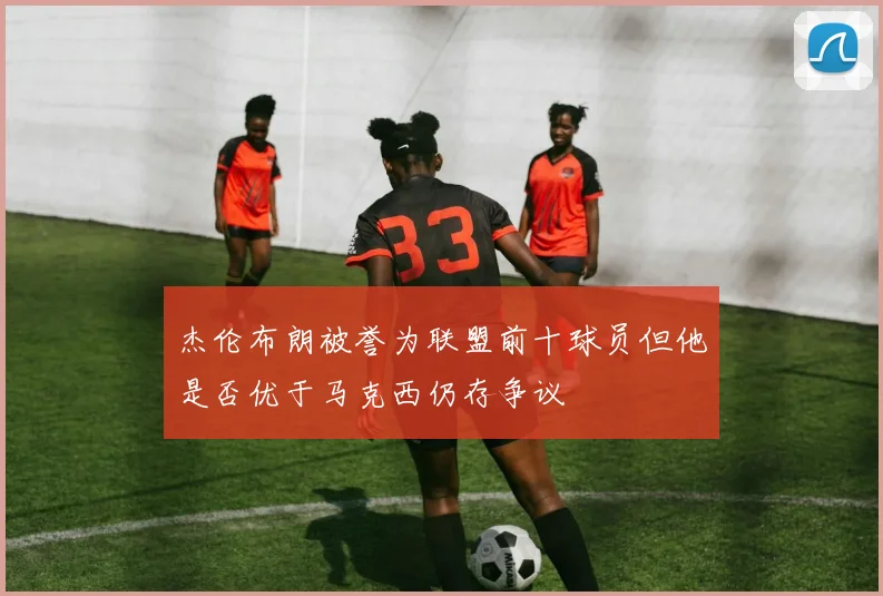 杰伦布朗被誉为联盟前十球员但他是否优于马克西仍存争议