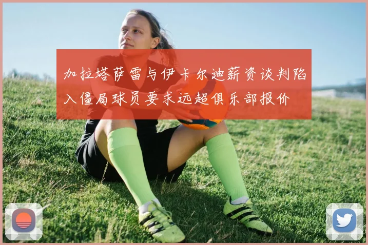 加拉塔萨雷与伊卡尔迪薪资谈判陷入僵局球员要求远超俱乐部报价