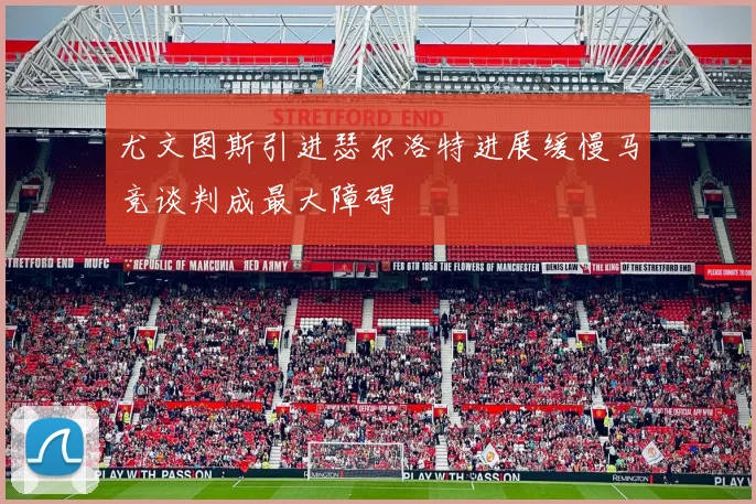 尤文图斯引进瑟尔洛特进展缓慢马竞谈判成最大障碍
