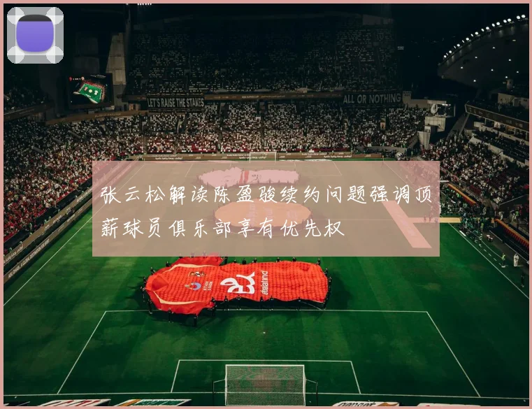 张云松解读陈盈骏续约问题强调顶薪球员俱乐部享有优先权