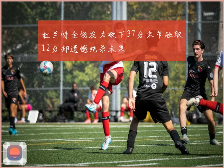 杜兰特全场发力砍下37分末节独取12分却遗憾绝杀未果