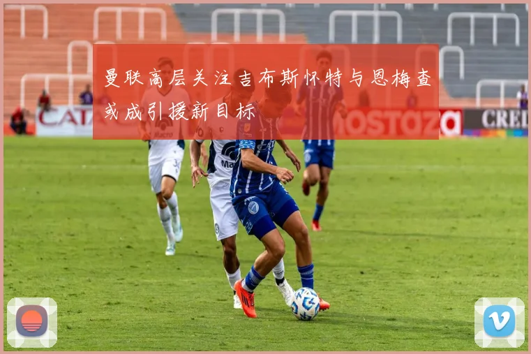 曼联高层关注吉布斯怀特与恩梅查或成引援新目标