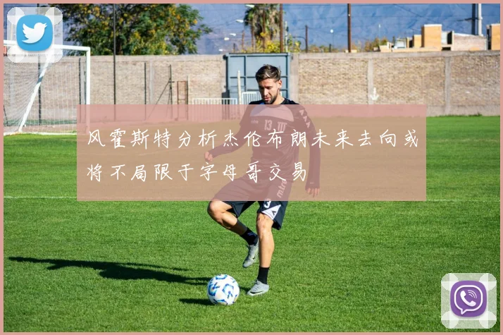 风霍斯特分析杰伦布朗未来去向或将不局限于字母哥交易