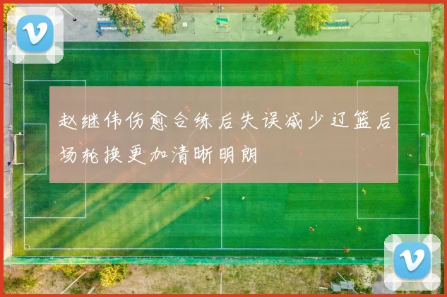 赵继伟伤愈合练后失误减少辽篮后场轮换更加清晰明朗