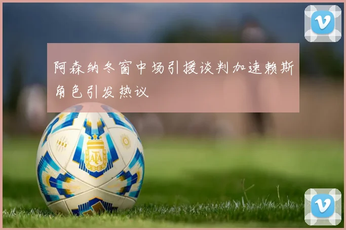 阿森纳冬窗中场引援谈判加速赖斯角色引发热议