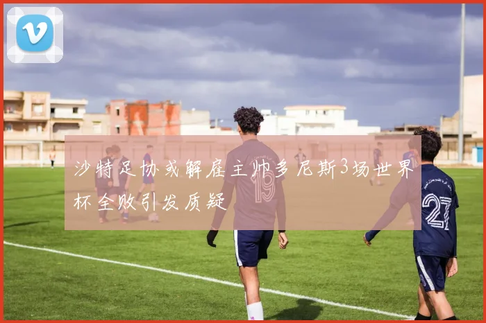 沙特足协或解雇主帅多尼斯3场世界杯全败引发质疑