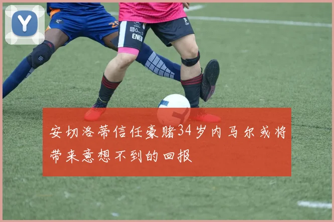 安切洛蒂信任豪赌34岁内马尔或将带来意想不到的回报