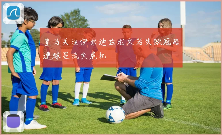 皇马关注伊尔迪兹尤文若失欧冠恐遭球星流失危机