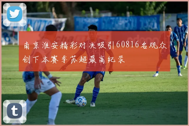 南京淮安精彩对决吸引60816名观众创下本赛季苏超最高纪录