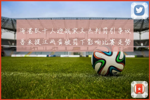 海港队十人迎战宋文杰判罚引争议吾米提江两黄被罚下影响比赛走势