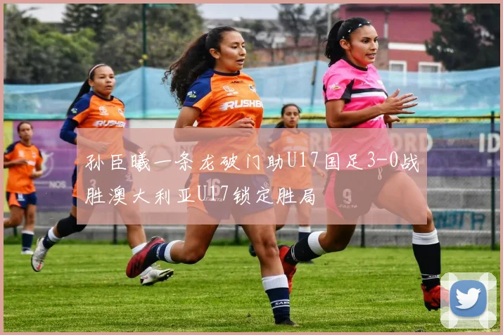 孙臣曦一条龙破门助U17国足3-0战胜澳大利亚U17锁定胜局