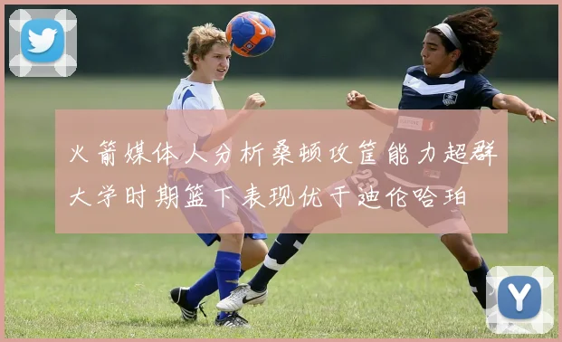 火箭媒体人分析桑顿攻筐能力超群大学时期篮下表现优于迪伦哈珀