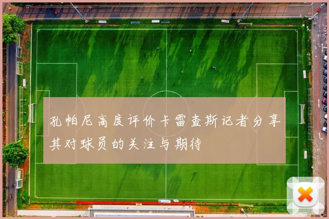 孔帕尼高度评价卡雷查斯记者分享其对球员的关注与期待