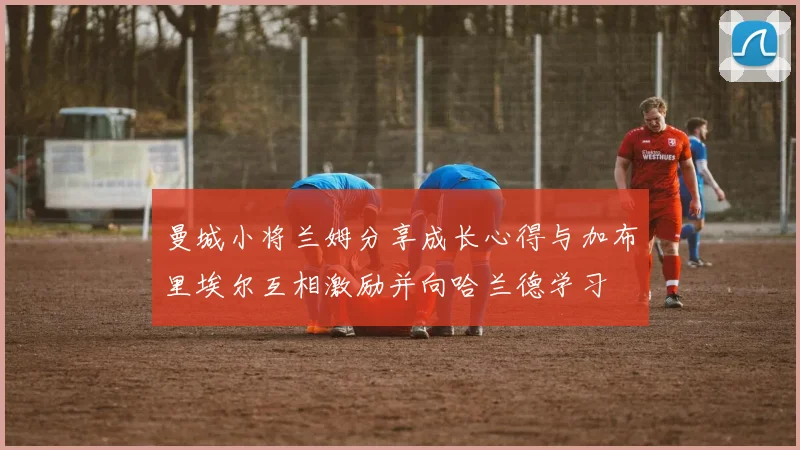 曼城小将兰姆分享成长心得与加布里埃尔互相激励并向哈兰德学习