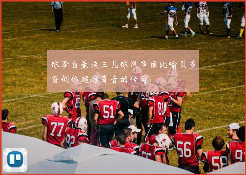 球爹自豪谈三儿球风华丽比喻贝多芬创作超越聋音的传奇