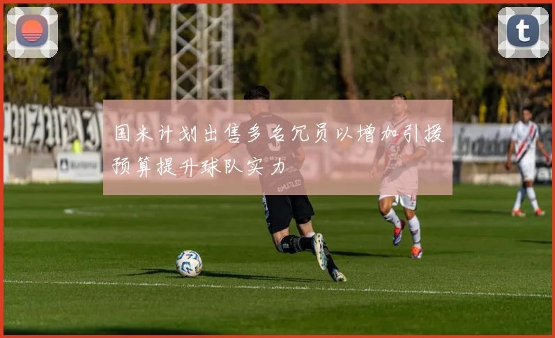 国米计划出售多名冗员以增加引援预算提升球队实力