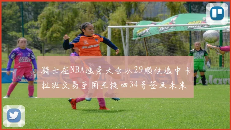 骑士在NBA选秀大会以29顺位选中卡拉班交易至国王换回34号签及未来一轮选秀权