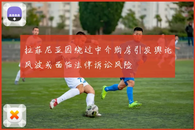 拉菲尼亚因绕过中介购房引发舆论风波或面临法律诉讼风险