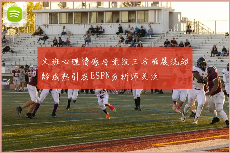 文班心理情感与竞技三方面展现超龄成熟引发ESPN分析师关注