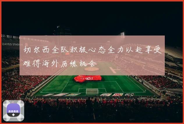 切尔西全队积极心态全力以赴享受难得海外历练机会