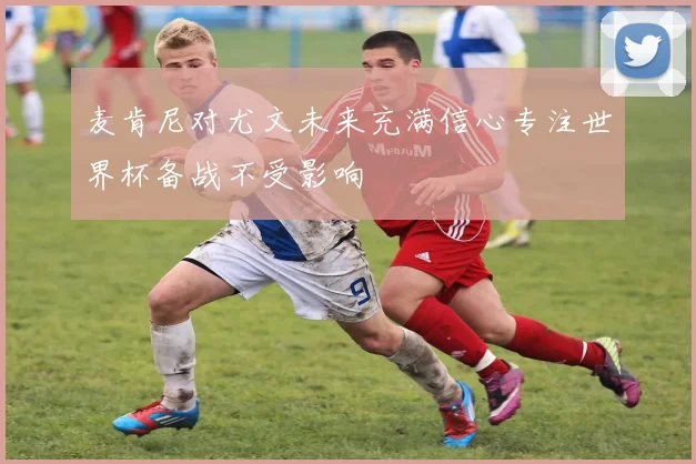 麦肯尼对尤文未来充满信心专注世界杯备战不受影响